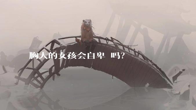 胸大的女孩会自卑 吗？